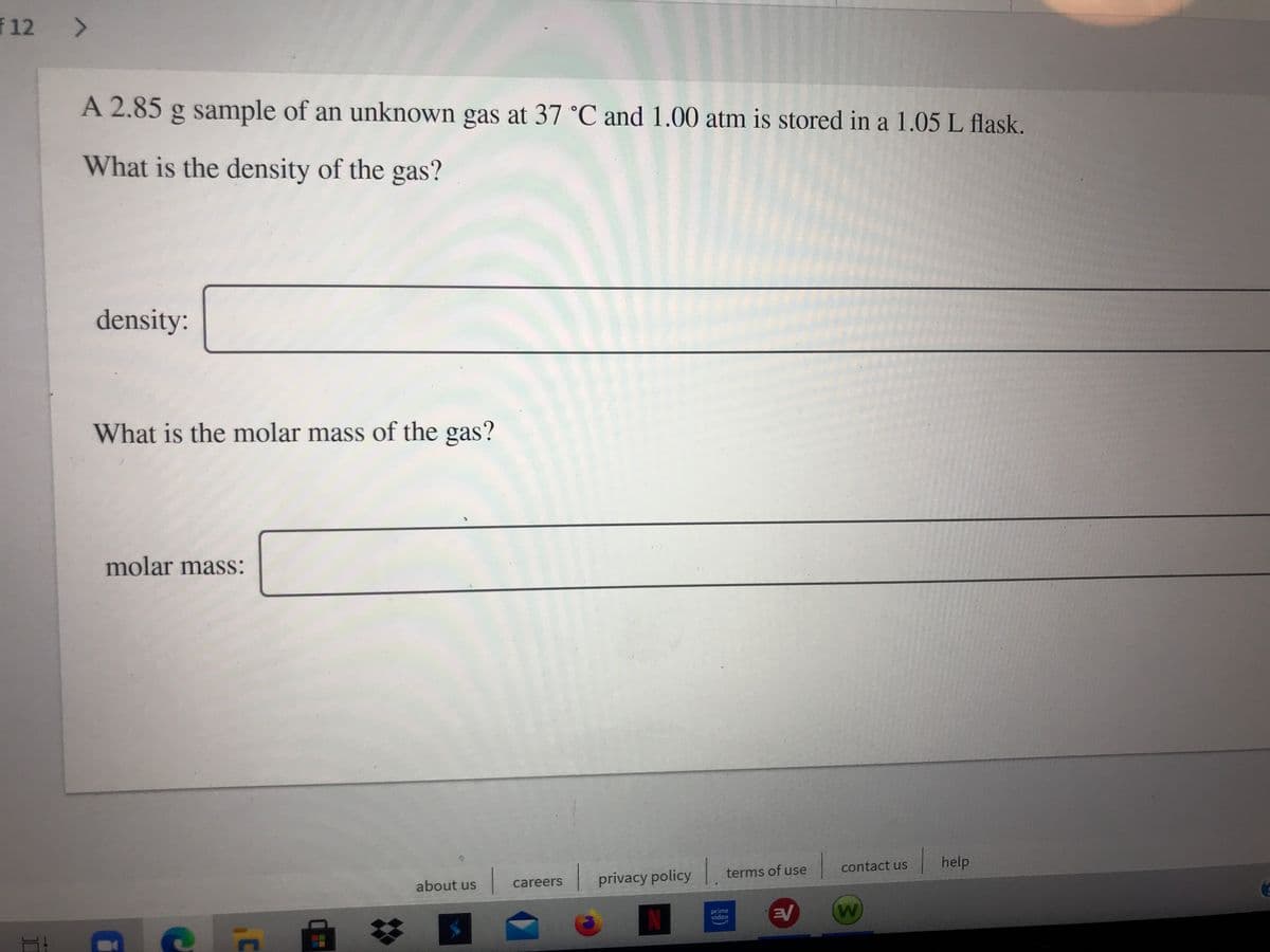 f 12 >
A 2.85 g sample of an unknown gas at 37 °C and 1.00 atm is stored in a 1.05 L flask.
What is the density of the gas?
density:
What is the molar mass of the gas?
molar mass:
| contact us
| help
terms of use
privacy policy
about us
careers
prime
video
EV
