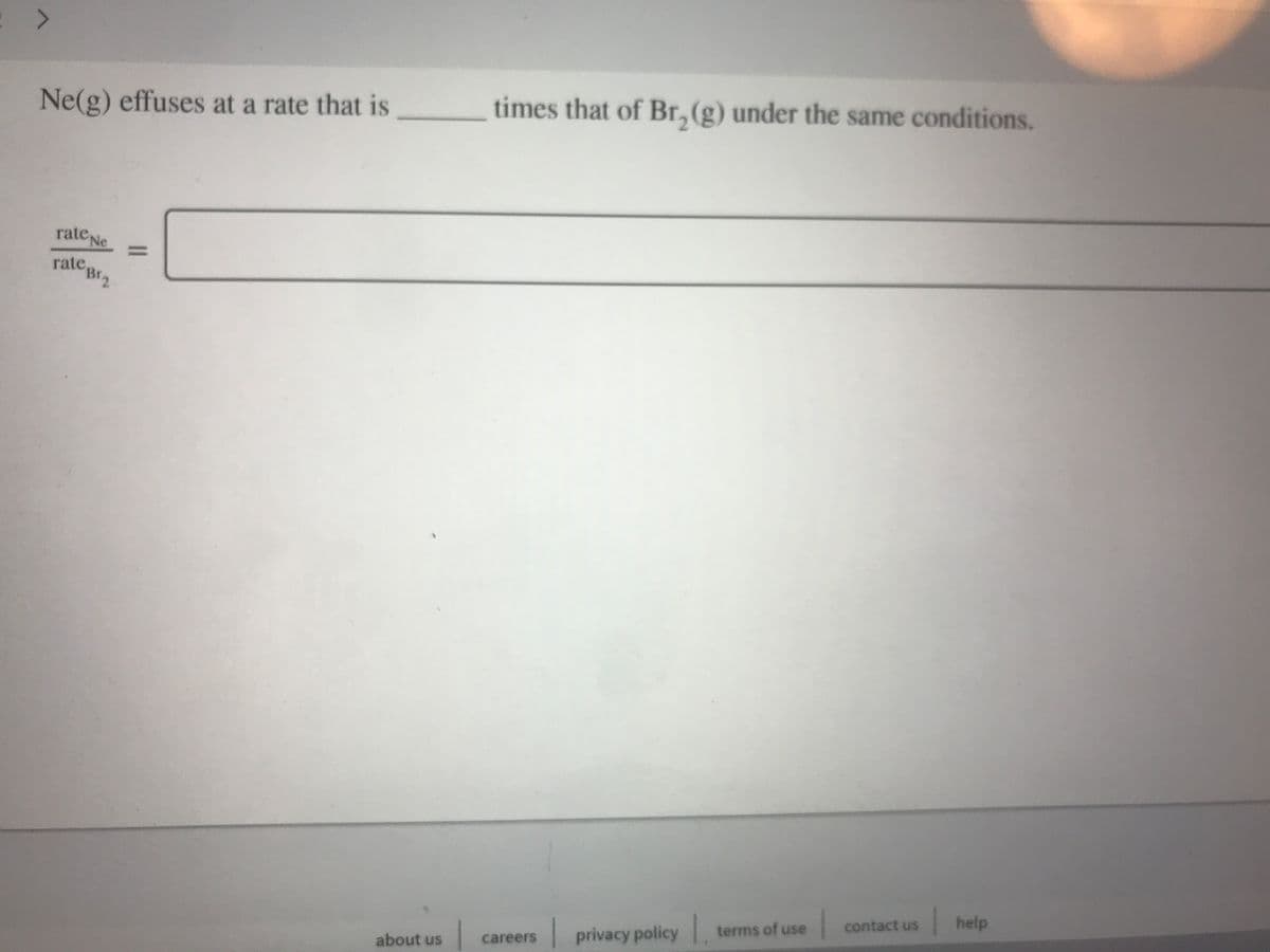 Ne(g) effuses at a rate that is
times that of Br, (g) under the same conditions.
rate Ne
%3D
rate,
Br2
help
contact us
terms of use
careers
privacy policy
about us
