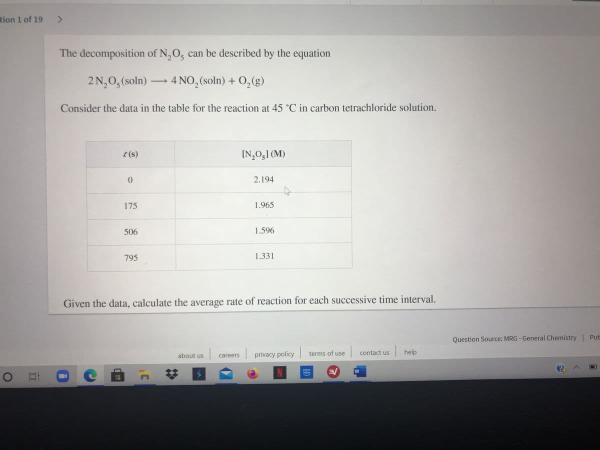 tion 1 of 19
The decomposition of N, O, can be described by the equation
2 N,0, (soln) 4 NO, (soln) + O,(g)
Consider the data in the table for the reaction at 45 °C in carbon tetrachloride solution.
t(s)
[N,O;] (M)
2.194
175
1.965
506
1.596
795
1.331
Given the data, calculate the average rate of reaction for each successive time interval.
Question Source: MRG - General Chemistry | Pub
| privacy policy
|help
about us
terms of use
contact us
careers
N
W
prime
video
