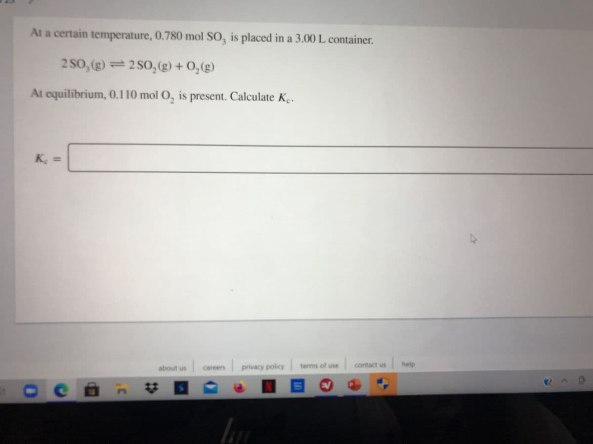 At a certain temperature, 0.780 mol SO, is placed in a 3.00 L container.
2 SO, (g) = 2 S0,(g) + 0,(g)
At equilibrium, 0.110 mol O, is present. Calculate Ke.
Ke
about us
privacy policy
terms of use
contact us
help
careers
%23
