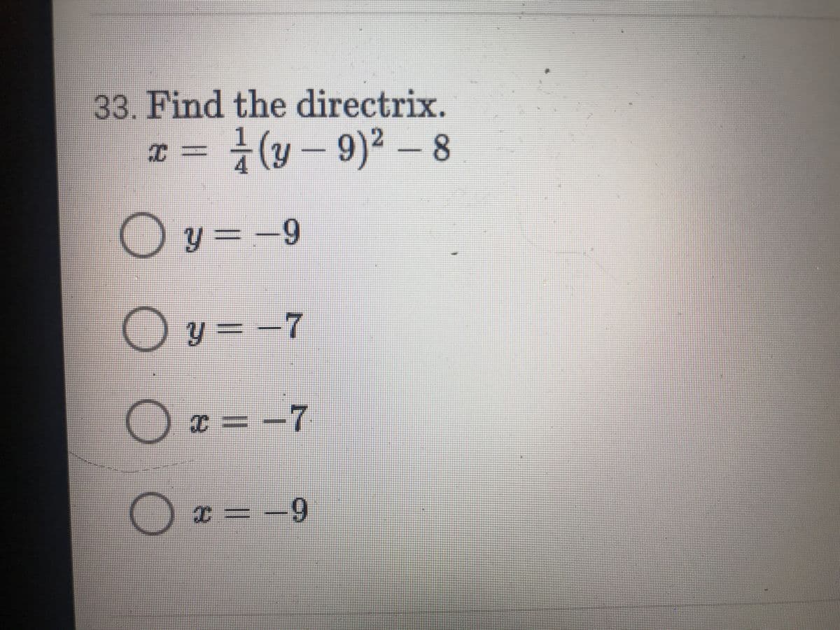 **Problem 33: Find the Directrix**

Given the equation of a parabola:

\[ x = \frac{1}{4}(y - 9)^2 - 8 \]

Determine the directrix from the following options:

- \( \circ \; y = -9 \)
- \( \circ \; y = -7 \)
- \( \circ \; x = -7 \)
- \( \circ \; x = -9 \)

**Explanation:**

The equation provided is in vertex form for a parabola that opens horizontally. The general form for such a parabola is:

\[ x = a(y - k)^2 + h \]

Where \((h, k)\) is the vertex of the parabola. In this case, the vertex is \((-8, 9)\).

This specific parabola has \(a = \frac{1}{4}\), which informs us about the direction and width of the parabola's opening. For a horizontally opening parabola, the directrix is a vertical line given by the equation:

\[ x = h - \frac{1}{4a} \]

Substituting the values:

\[ x = -8 - \frac{1}{4 \times \frac{1}{4}} \]
\[ x = -8 - 1 \]
\[ x = -9 \]

Therefore, the directrix is \(x = -9\).