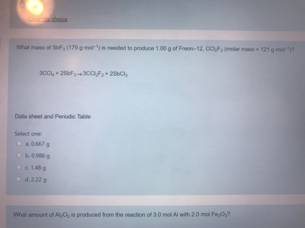 Clear my choice
What mass of SBF3 (179 g-mol-1) is needed to produce 1.00 g of Freon-12, CCI,F2 (molar mass = 121 g-mol-)?
3CCI4 + 2SBF3-→3CCI,F2 + 2S6C13
Data sheet and Periodic Table
Select one:
O a. 0.667 g
Ob.0.986 g
O c. 1.48 g
O d. 2.22 g
What amount of Al2O3 is produced from the reaction of 3.0 mol Al with 2.0 mol Fe2O3?
