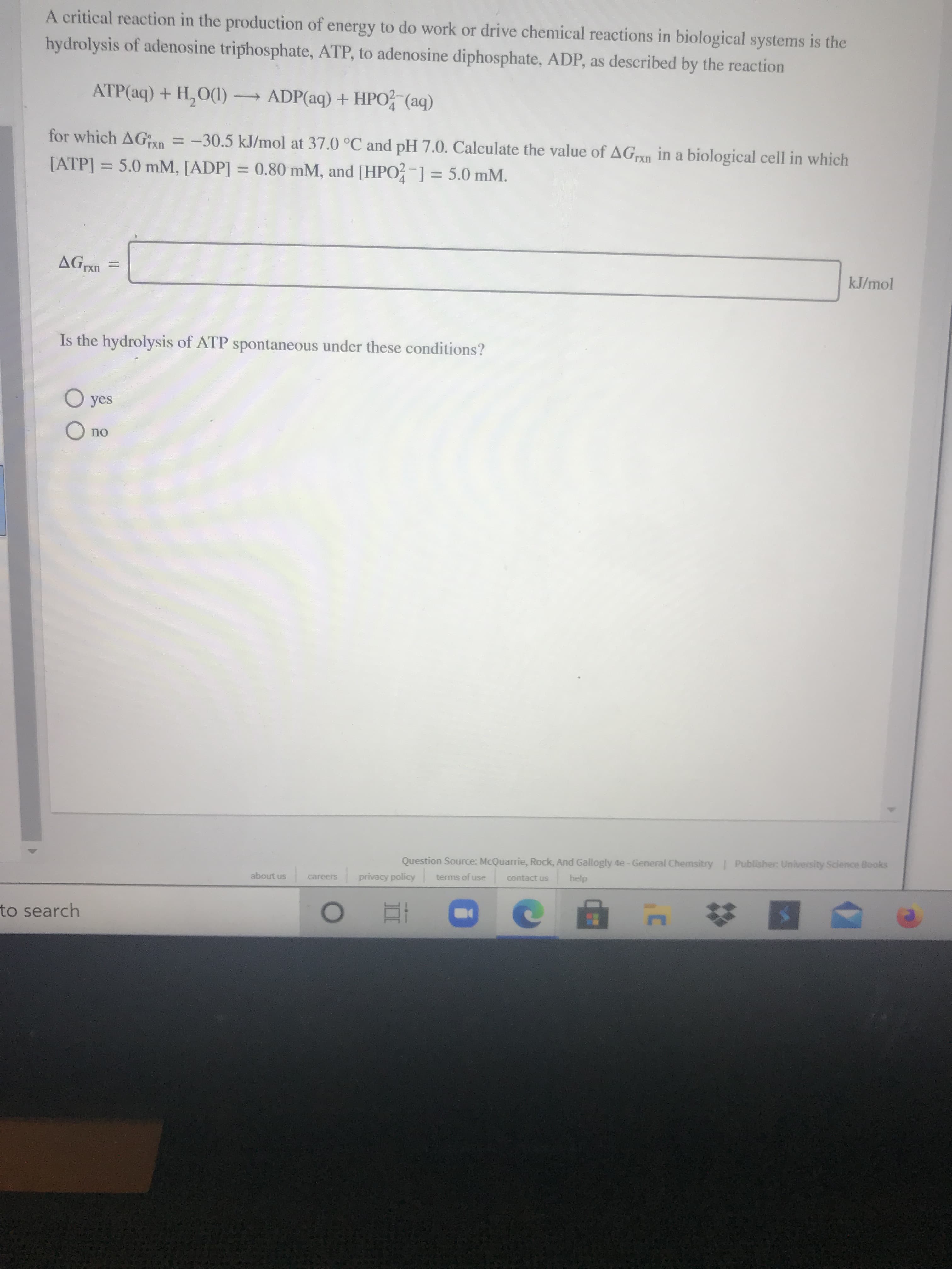A critical reaction in the production of energy to do work or drive chemical reactions in biological systems is the
hydrolysis of adenosine triphosphate, ATP, to adenosine diphosphate, ADP, as described by the reaction
ATP(aq) + H, O(1) ADP(aq) + HPO (aq)
for which AG;xn = -30.5 kJ/mol at 37.0 °C and pH 7.0. Calculate the value of AGn in a biological cell in which
[ATP] = 5.0 mM, [ADP] = 0.80 mM, and [HPO?-1= 5.0 mM.
%3D
%3D
kJ/mol
%3D
Is the hydrolysis of ATP spontaneous under these conditions?
O yes
O no
