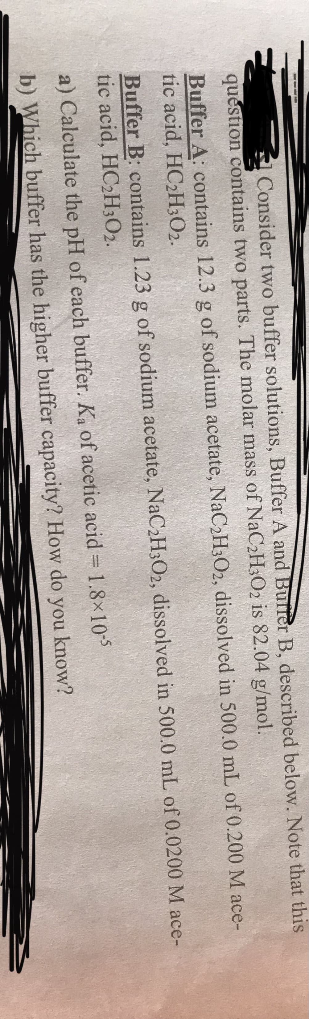 Consider two buffer solutions, Buffer A and Burrer B, described below. Note that this
question contains two parts. The molar mass of NaC2H3O2 is 82.04 g/mol.
Buffer A: contains 12.3 g of sodium acetate, NaC2H3O2, dissolved in 500.0 mL of 0.200 M ace-
tic acid, HC2H3O2.
Buffer B: contains 1.23 g of sodium acetate, NaC2H3O2, dissolved in 500.0 mL of 0.0200 M ace-
tic acid, HC2H;O2.
a) Calculate the pH of each buffer. Ka of acetic acid 1.8×10-5
b) Which buffer has the higher buffer capacity? How do you know?
