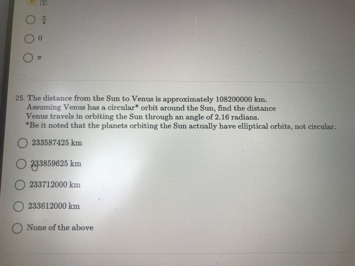 4.
0.
25. The distance from the Sun to Veus is approximately 108200000 km.
Assuming Venus has a circular* orbit around the Sun, find the distance
Venus travels in orbiting the Sun through an angle of 2.16 radians.
*Be it noted that the planets orbiting the Sun actually have elliptical orbits, not circular.
233587425 km
333859625 km
233712000 km
O 233612000 km
None of the above
