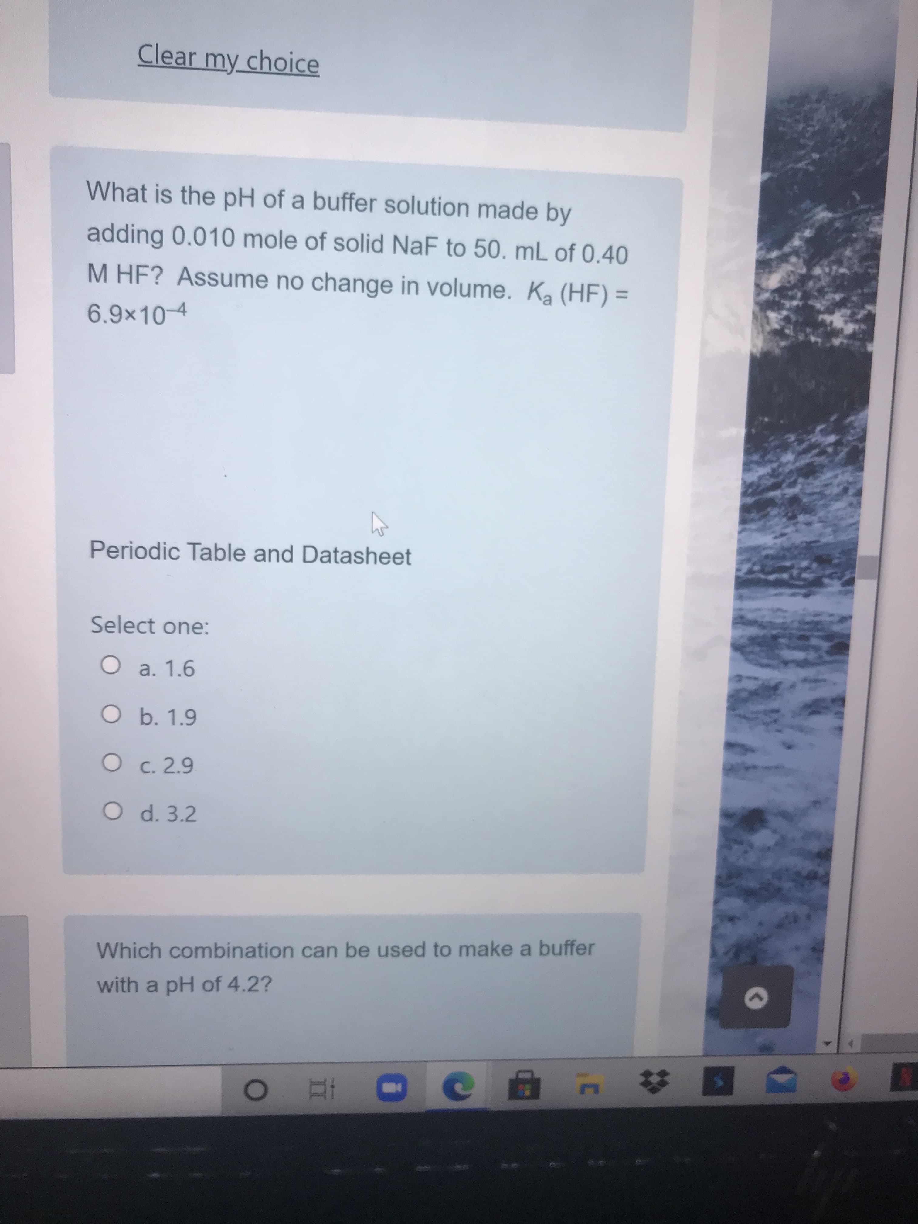 What is the pH of a buffer solution made by
adding 0.010 mole of solid NaF to 50. mL of 0.40
M HF? Assume no change in volume. Ka (HF) =
%3D
6.9x10-4
Periodic Table and Datasheet
Select one:
O a. 1.6
O b. 1.9
O c. 2.9
O d. 3.2
