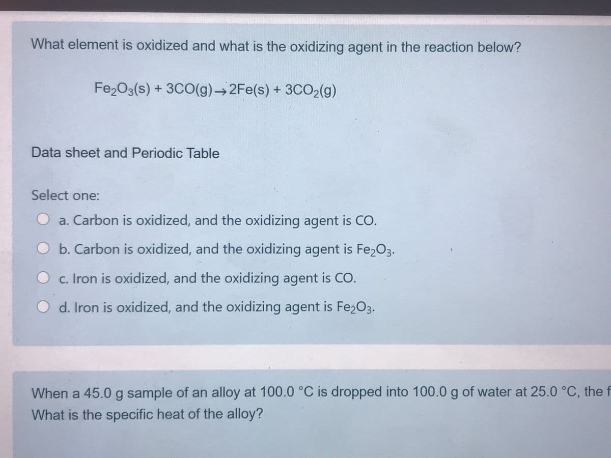 What element is oxidized and what is the oxidizing agent in the reaction below?
Fe2O3(s) + 3CO(g)→2FE(s) + 3CO2(g)
Data sheet and Periodic Table
Select one:
Oa. Carbon is oxidized, and the oxidizing agent is CO.
Ob. Carbon is oxidized, and the oxidizing agent is Fe2O3.
O c. Iron is oxidized, and the oxidizing agent is CO.
d. Iron is oxidized, and the oxidizing agent is Fe2O3.
When a 45.0 g sample of an alloy at 100.0 °C is dropped into 100.0 g of water at 25.0 °C, the f
What is the specific heat of the alloy?
