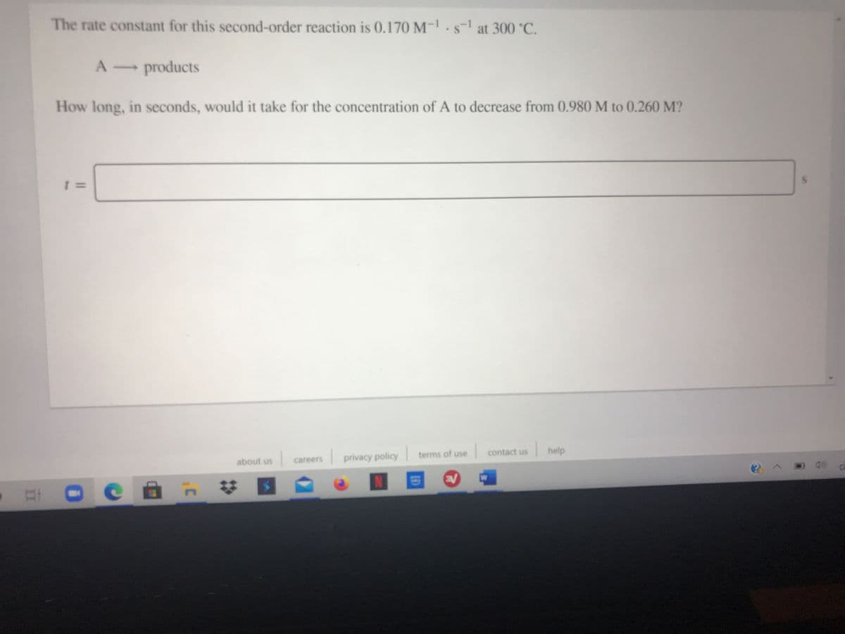 The rate constant for this second-order reaction is 0.170 M-.s-1 at 300 °C.
A products
How long, in seconds, would it take for the concentration of A to decrease from 0.980 M to 0.260 M?
terms of use
contact us
help
| privacy policy
about us
careers
W
