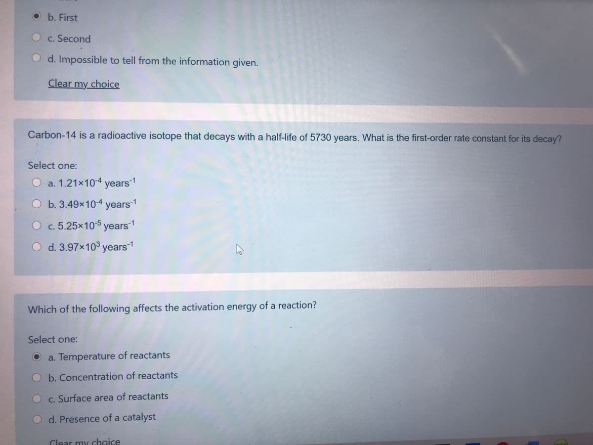 O b. First
O c. Second
d. Impossible to tell from the information given.
Clear my choice
Carbon-14 is a radioactive isotope that decays with a half-life of 5730 years. What is the first-order rate constant for its decay?
Select one:
O a. 1.21x104 years1
O b. 3.49x10-4 years1
Oc.5.25x10-5 years1
O d. 3.97x103 years1
Which of the following affects the activation energy of a reaction?
Select one:
a. Temperature of reactants
b. Concentration of reactants
c. Surface area of reactants
d. Presence of a catalyst
Clear my choice
