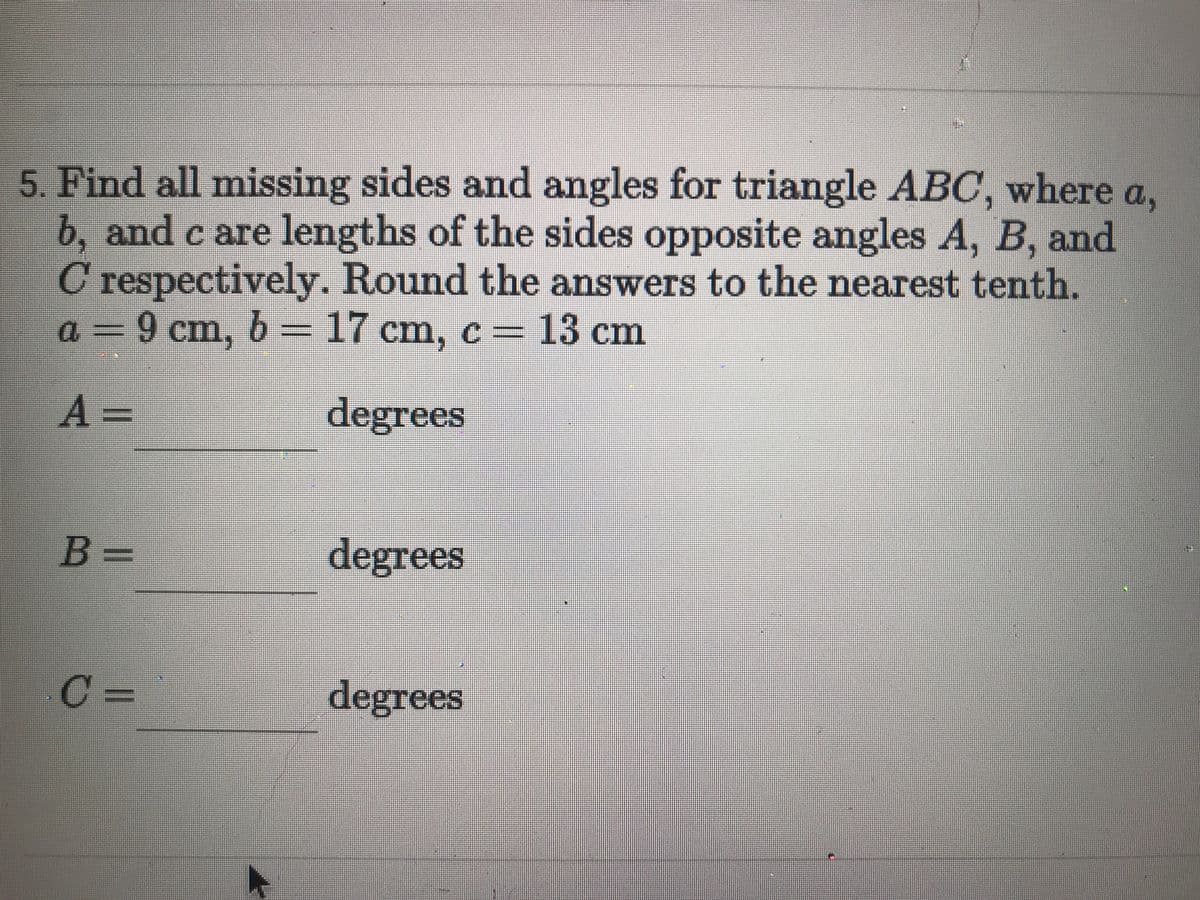 5. Find all missing sides and angles for triangle ABC, where a,
b, and c are lengths of the sides opposite angles A, B, and
C respectively. Round the answers to the nearest tenth.
a = 9 cm, 6 =
17 cm, c= 13 cm
A =
degrees
B =
degrees
C =
degrees
