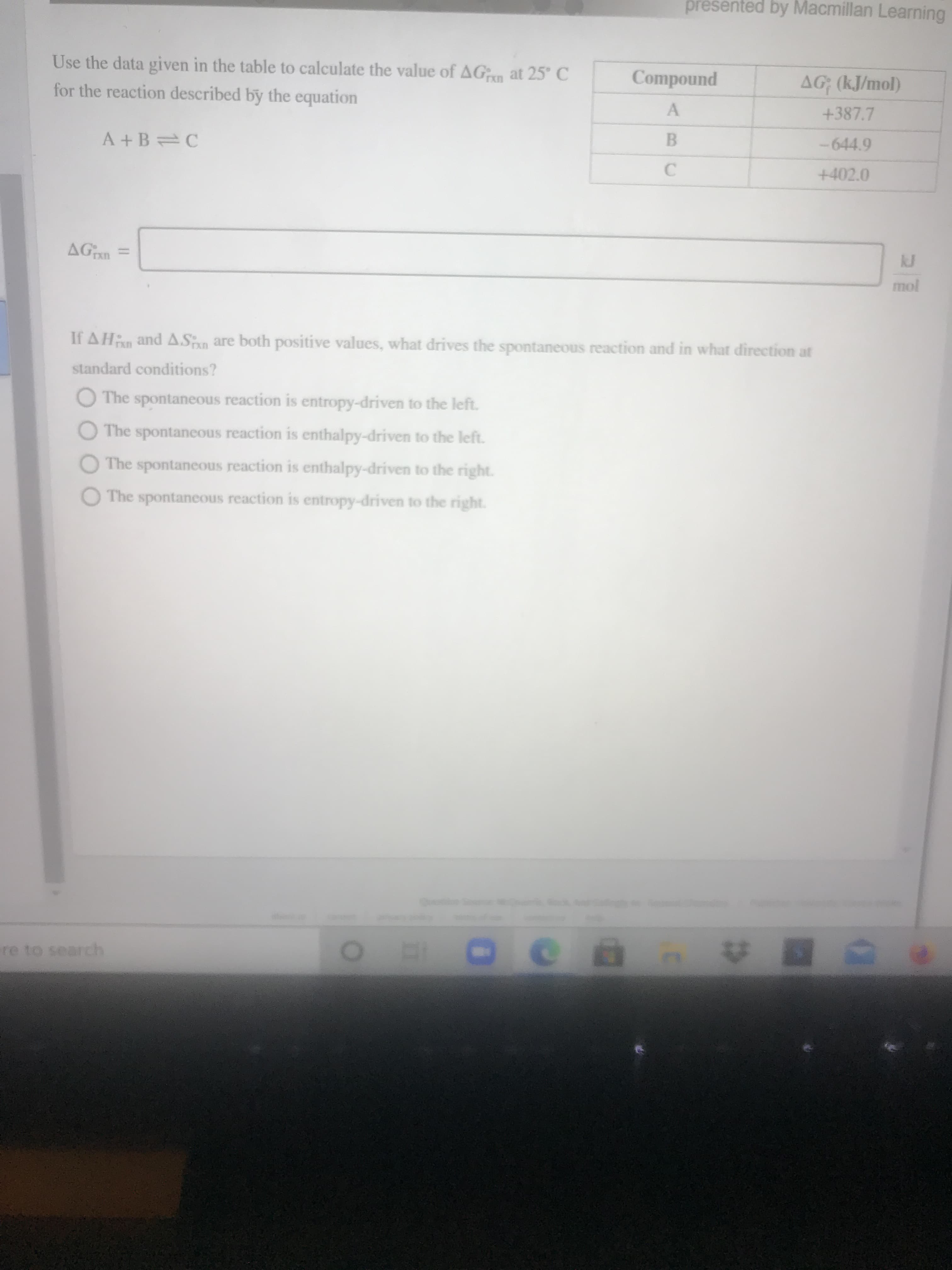 Use the data given in the table to calculate the value of AGin at 25° C
Compound
AG (kJ/mol)
rxn
for the reaction described by the equation
+387.7
-644.9
A +B C
+402.0
kJ
AGan
mol
If AHn and A.Sn are both positive values, what drives the spontaneous reaction and in what direction at
standard conditions?
The spontaneous reaction is entropy-driven to the left.
The spontaneous reaction is enthalpy-driven to the left.
The spontaneous reaction is enthalpy-driven to the right.
O The spontaneous reaction is entropy-driven to the right.
