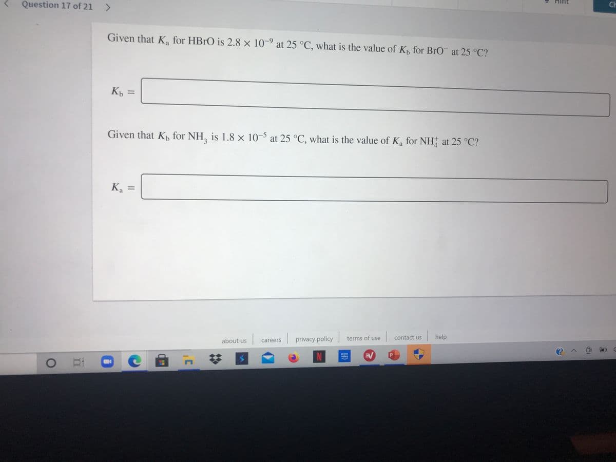 Ch
Question 17 of 21 >
Given that K for HBRO is 2.8 x 10-9 at 25 °C, what is the value of K, for BrO at 25 °C?
%3D
Given that Kp for NH, is 1.8 × 10-5 at 25 °C, what is the value of Ka for NH at 25 °C?
3.
4
Ka
%3D
contact us
help
terms of use
privacy policy
about us
careers
prime
video
EV
(8)
