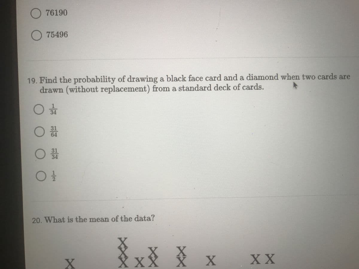 76190
75496
19. Find the probability of drawing a black face card and a diamond when two cards are
drawn (without replacement) from a standard deck of cards.
31
64
31
34
20. What is the mean of the data?
XX文
XXX X
XX
1/2
