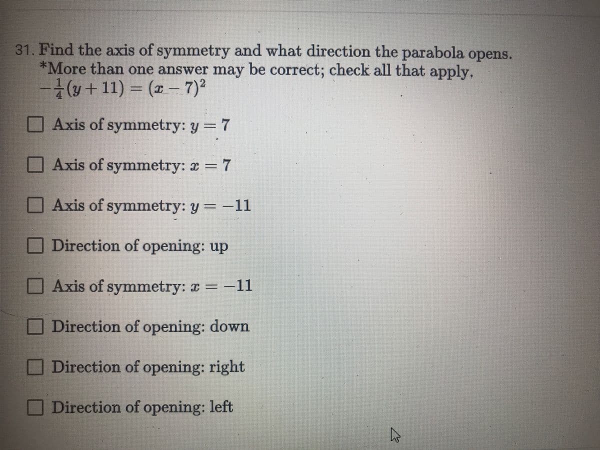 31. Find the axis of symmetry and what direction the parabola
*More than one answer may be correct; check all that apply.
(u+ 11) = (2 – 7)²
opens.
Axis of symmetry: y = 7
Axis of symnmetry: 2 = 7
-D7
Axis of symmetry: y =-11
O Direction of opening: up
Axis of symmetry: a =-11
Direction of opening: down
Direction of opening: right
Direction of opening: left
