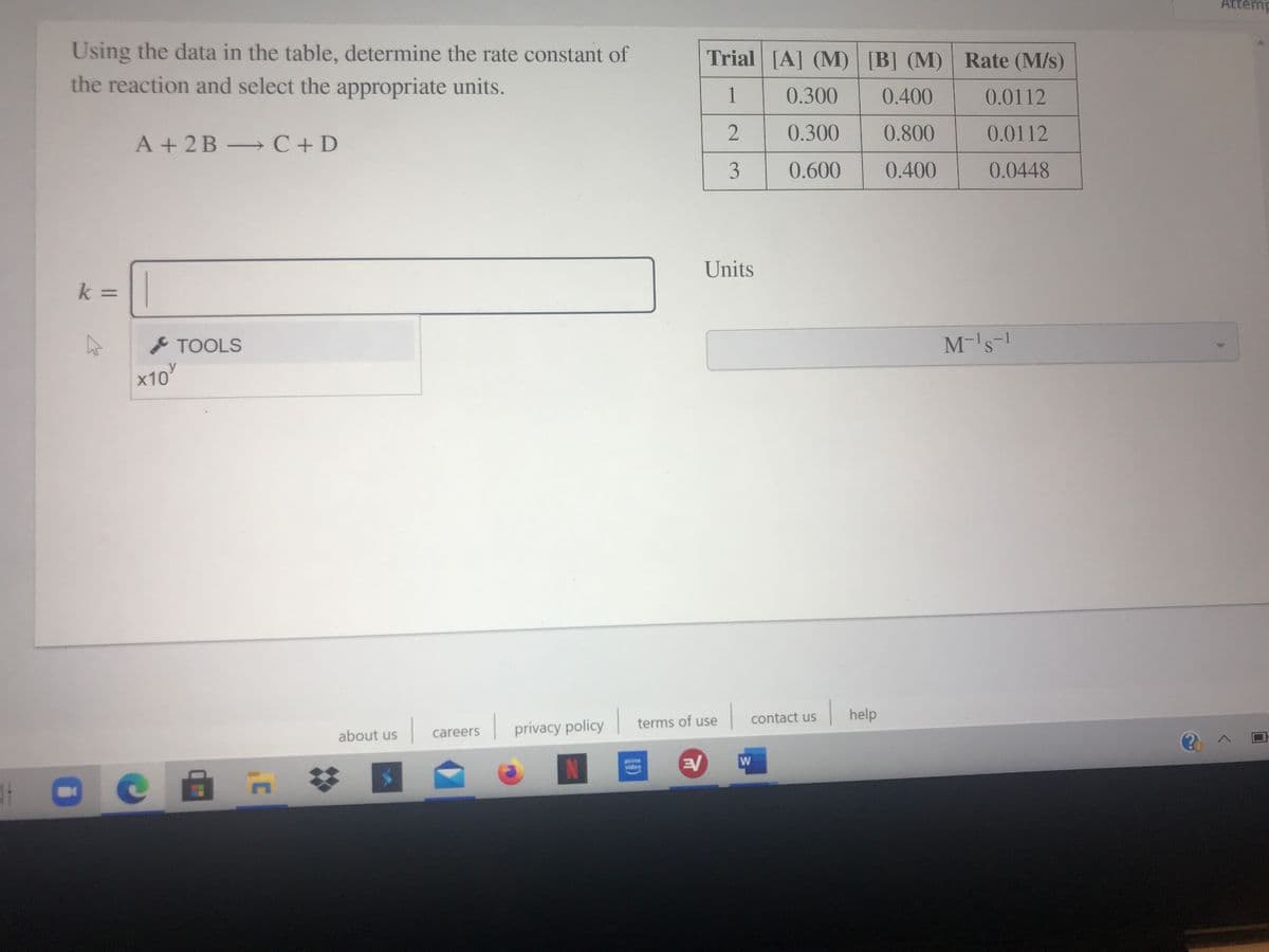 Attem
Using the data in the table, determine the rate constant of
Trial [A] (M) [B] (M) Rate (M/s)
the reaction and select the appropriate units.
1
0.300
0.400
0.0112
2
0.300
0.800
0.0112
A + 2B C+D
3
0.600
0.400
0.0448
Units
k =||
%D
TOOLS
M-'s-1
x10
|help
terms of use
contact us
careers
privacy policy
about us
prime
video
W
