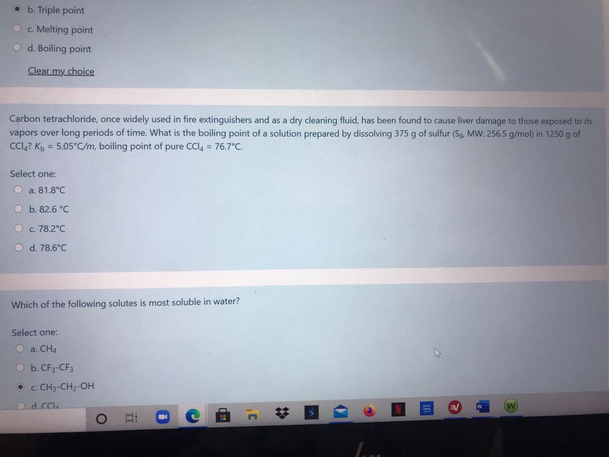 O b. Triple point
O c. Melting point
d. Boiling point
Clear my choice
Carbon tetrachloride, once widely used in fire extinguishers and as a dry cleaning fluid, has been found to cause liver damage to those exposed to its
vapors over long periods of time. What is the boiling point of a solution prepared by dissolving 375 g of sulfur (Sg, MW: 256.5 g/mol) in 1250 g of
Cl4? Kp = 5.05°C/m, boiling point of pure CCI4 = 76.7°C.
%3D
%3D
Select one:
O a. 81.8°C
b. 82.6 °C
O c. 78.2°C
O d. 78.6°C
Which of the following solutes is most soluble in water?
Select one:
O a. CH4
O b. CF3-CF3
c. CH3-CH2-OH
Od cch
N
EV
W
prime
video
%23
