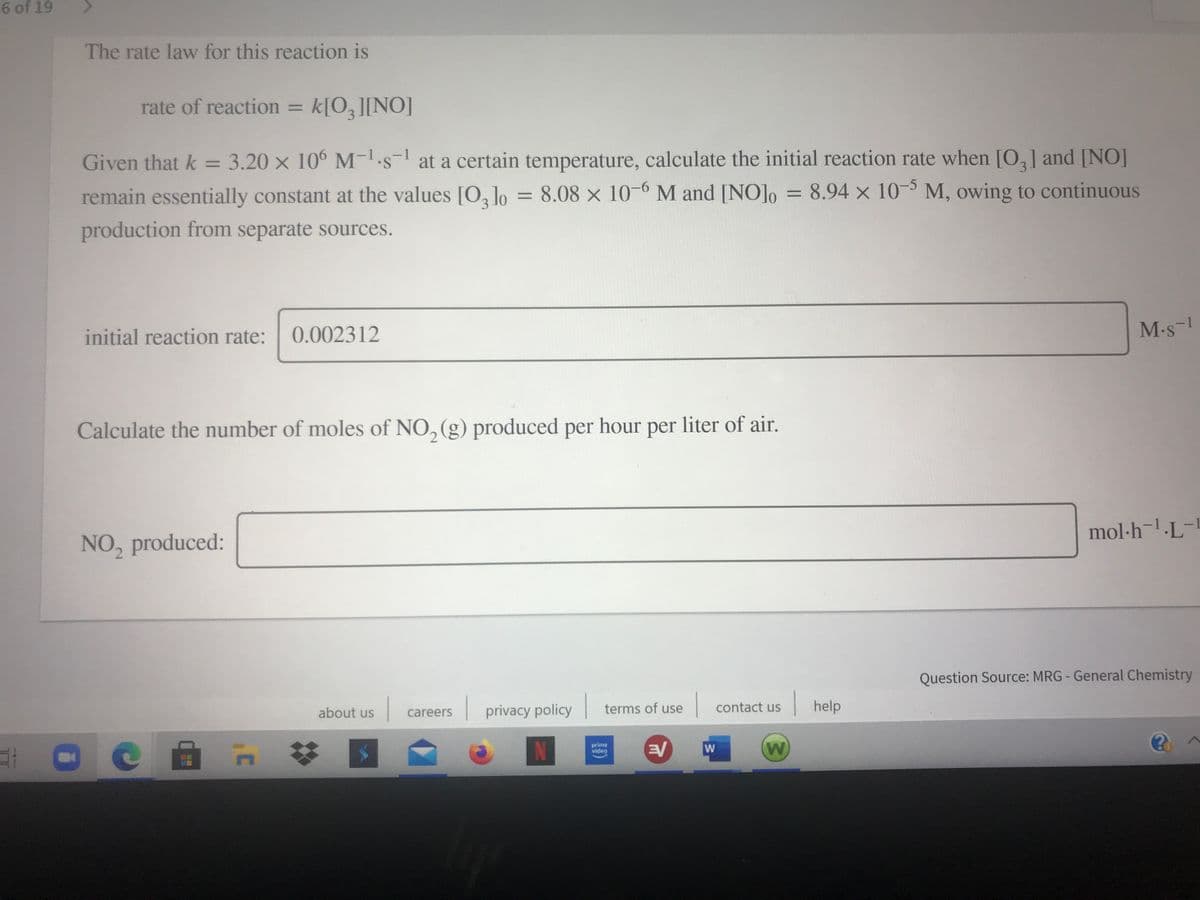 6 of 19
The rate law for this reaction is
rate of reaction = k[O,][NO]
%3D
Given that k = 3.20 x 10° M-s- at a certain temperature, calculate the initial reaction rate when [O,] and [NO]
%3D
remain essentially constant at the values [O, lo = 8.08 × 10-6 M and [NO]o = 8.94 x 10- M, owing to continuous
%3D
production from separate sources.
initial reaction rate:
0.002312
M-s-
Calculate the number of moles of NO, (g) produced per hour per liter of air.
mol·h¬!-L¯
NO, produced:
Question Source: MRG- General Chemistry
| privacy policy
terms of use
help
contact us
about us
careers
prime
video
W
W
