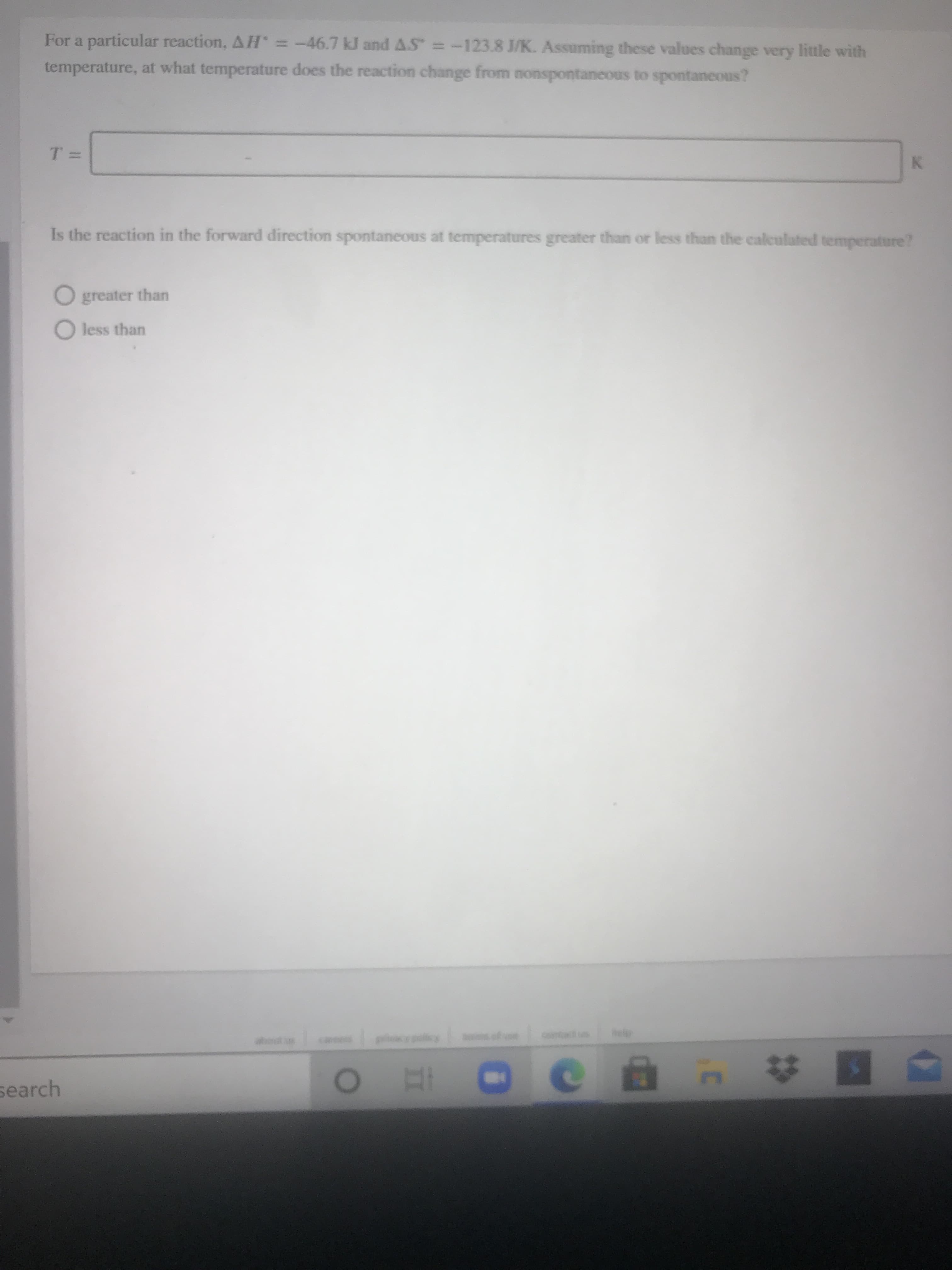 For a particular reaction, AH = -46.7 kJ and AS =-123.8 J/K. Assuming these values change very little with
temperature, at what temperature does the reaction change from nonspontaneous to spontaneous?
K.
Is the reaction in the forward direction spontaneous at temperatures greater than or less than the calculuted temperature?
O greater than
O less than
