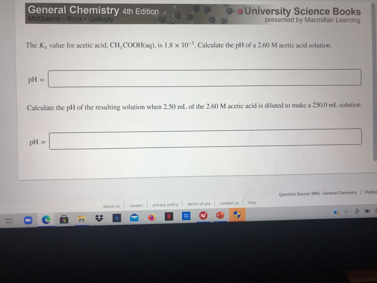 General Chemistry 4th Edition
McQuarrie Rock Gallogly
University Science Books
presented by Macmillan Learning
The K value for acetic acid, CH, COOH(aq), is 1.8 x 10-5. Calculate the pH of a 2.60 M acetic acid solution.
pH =
%3D
Calculate the pH of the resulting solution when 2.50 mL of the 2.60 M acetic acid is diluted to make a 250.0 mL solution.
pH =
Question Source: MRG - General Chemistry Publish
privacy policy
terms of use
contact us
help
about us
careers
N
EV
prime
video
P.
II
