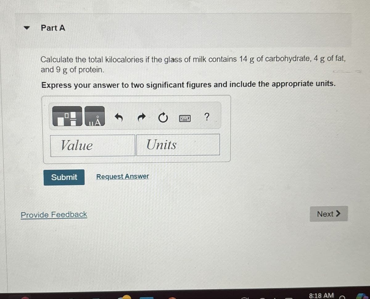 Part A
Calculate the total kilocalories if the glass of milk contains 14 g of carbohydrate, 4 g of fat,
and 9 g of protein.
Express your answer to two significant figures and include the appropriate units.
Value
Submit
Request Answer
Provide Feedback
?
Units
Next >>
8:18 AM