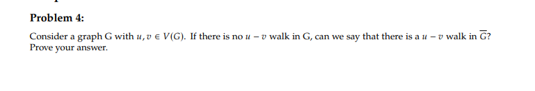 Problem 4:
Consider a graph G with u, v € V(G). If there is no u - v walk in G, can we say that there is a u-v walk in G?
Prove your answer.