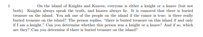 1
On the island of Knights and Knaves, everyone is either a knight or a knave (but not
both). Knights always speak the truth, and knaves always lie. It is rumored that there is buried
treasure on the island. You ask one of the people on the island if the rumor is true: is there really
buried treasure on the island? The person replies, "there is buried treasure on this island if and only
if I am a knight." Can you determine whether this person was a knight or a knave? And if so, which
are they? Can you determine if there is buried treasure on the island?