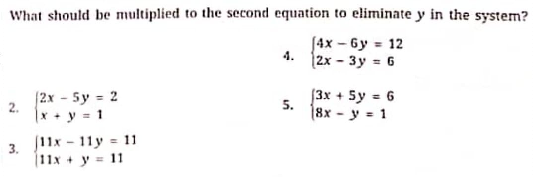 What should be multiplied to the second equation to eliminate y in the system?
J4x – 6y = 12
4.
|2x - 3y = 6
2x 5y 2
|x + y = 1
[3x + 5y = 6
5.
%3D
18x - y = 1
J11x
11y = 11
%3D
3.
|11x + y = 11
