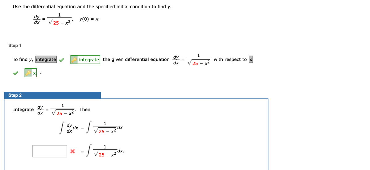 **Use the differential equation and the specified initial condition to find \( y \).**

\[
\frac{dy}{dx} = \frac{1}{\sqrt{25 - x^2}}, \quad y(0) = \pi
\]

**Step 1**

To find \( y \), integrate the given differential equation 

\[
\frac{dy}{dx} = \frac{1}{\sqrt{25 - x^2}}
\]

with respect to \( x \).

**Step 2**

Integrate \(\frac{dy}{dx} = \frac{1}{\sqrt{25 - x^2}}\).

\[
\int \frac{dy}{dx} \, dx = \int \frac{1}{\sqrt{25 - x^2}} \, dx
\]

\[
\int \, dy = \int \frac{1}{\sqrt{25 - x^2}} \, dx
\]