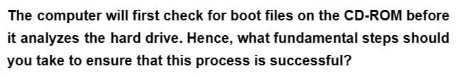 The computer will first check for boot files on the CD-ROM before
it analyzes the hard drive. Hence, what fundamental steps should
you take to ensure that this process is successful?