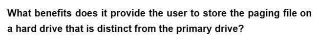 What benefits does it provide the user to store the paging file on
a hard drive that is distinct from the primary drive?