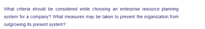 What criteria should be considered while choosing an enterprise resource planning
system for a company? What measures may be taken to prevent the organization from
outgrowing its present system?