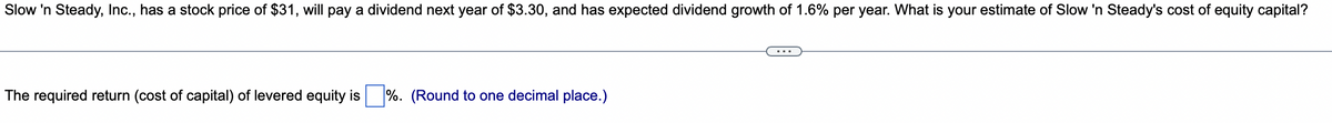 Slow 'n Steady, Inc., has a stock price of $31, will pay a dividend next year of $3.30, and has expected dividend growth of 1.6% per year. What is your estimate of Slow 'n Steady's cost of equity capital?
...
The required return (cost of capital) of levered equity is %. (Round to one decimal place.)
