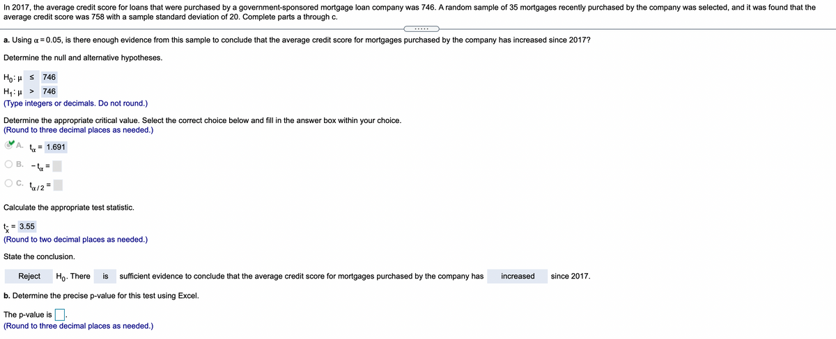 In 2017, the average credit score for loans that were purchased by a government-sponsored mortgage loan company was 746. A random sample of 35 mortgages recently purchased by the company was selected, and it was found that the
average credit score was 758 with a sample standard deviation of 20. Complete parts a through c.
.....
a. Using a = 0.05, is there enough evidence from this sample to conclude that the average credit score for mortgages purchased by the company has increased since 2017?
Determine the null and alternative hypotheses.
Ho:H s
746
H1:µ >
(Type integers or decimals. Do not round.)
746
Determine the appropriate critical value. Select the correct choice below and fill in the answer box within your choice.
(Round to three decimal places as needed.)
A.
ta
= 1.691
В.
- ta =
ta/2 =
Calculate the appropriate test statistic.
= 3.55
(Round to two decimal places as needed.)
State the conclusion.
Reject
Ho. There
is
sufficient evidence to conclude that the average credit score for mortgages purchased by the company has
increased
since 2017.
b. Determine the precise p-value for this test using Excel.
The p-value is
(Round to three decimal places as needed.)
