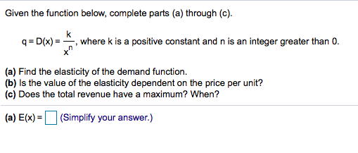 Given the function below, complete parts (a) through (c).
q = D(x) = -
k
where k is a positive constant and n is an integer greater than 0.
(a) Find the elasticity of the demand function.
(b) Is the value of the elasticity dependent on the price per unit?
(c) Does the total revenue have a maximum? When?
(a) E(x) = (Simplify your answer.)
