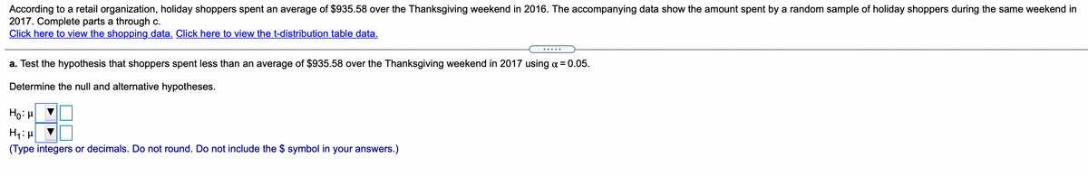 According to a retail organization, holiday shoppers spent an average of $935.58 over the Thanksgiving weekend in 2016. The accompanying data show the amount spent by a random sample of holiday shoppers during the same weekend in 2017. Complete parts a through c.

**Click here to view the shopping data. Click here to view the t-distribution table data.**

**a. Test the hypothesis that shoppers spent less than an average of $935.58 over the Thanksgiving weekend in 2017 using α = 0.05.**

Determine the null and alternative hypotheses:

- \( H_0: \mu \geq \) [input box]
- \( H_1: \mu < \) [input box]

(Type integers or decimals. Do not round. Do not include the $ symbol in your answers.)