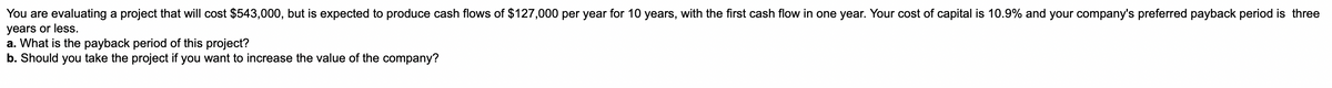 You are evaluating a project that will cost $543,000, but is expected to produce cash flows of $127,000 per year for 10 years, with the first cash flow in one year. Your cost of capital is 10.9% and your company's preferred payback period is three
years or less.
a. What is the payback period of this project?
b. Should you take the project if you want to increase the value of the company?
