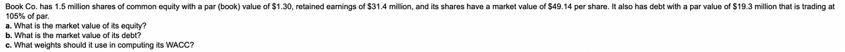 Book Co. has 1.5 million shares of common equity with a par (book) value of $1.30, retained earnings of $31.4 million, and its shares have a market value of $49.14 per share. It also has debt with a par value of $19.3 million that is trading at
105% of par.
a. What is the market value of its equity?
b. What is the market value of its debt?
c. What weights should it use in computing its WACC?
