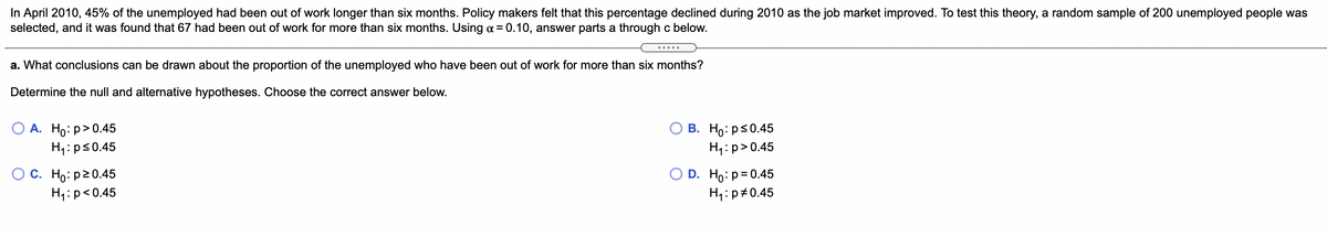 In April 2010, 45% of the unemployed had been out of work longer than six months. Policy makers felt that this percentage declined during 2010 as the job market improved. To test this theory, a random sample of 200 unemployed people was
selected, and it was found that 67 had been out of work for more than six months. Using a = 0.10, answer parts a through c below.
a. What conclusions can be drawn about the proportion of the unemployed who have been out of work for more than six months?
Determine the null and alternative hypotheses. Choose the correct answer below.
А. Но: р> 0.45
H4:ps0.45
В. Но ps0.45
H4:p>0.45
С. Но: р20.45
H4:p<0.45
D. Ho:p= 0.45
H4:p#0.45
