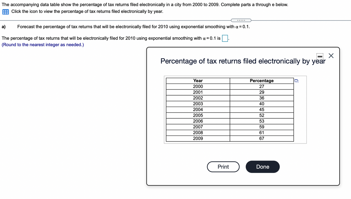 The accompanying data table show the percentage of tax returns filed electronically in a city from 2000 to 2009. Complete parts a through e below.
E Click the icon to view the percentage of tax returns filed electronically by year.
a)
Forecast the percentage of tax returns that will be electronically filed for 2010 using exponential smoothing with a = 0.1.
The percentage of tax returns that will be electronically filed for 2010 using exponential smoothing with a = 0.1 is
(Round to the nearest integer as needed.)
Percentage of tax returns filed electronically by year
Year
Percentage
2000
27
2001
29
2002
36
2003
40
2004
45
2005
52
2006
53
2007
59
2008
61
2009
67
Print
Done
