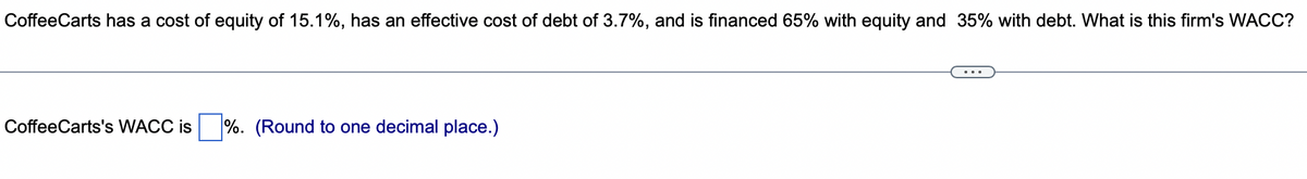 CoffeeCarts has a cost of equity of 15.1%, has an effective cost of debt of 3.7%, and is financed 65% with equity and 35% with debt. What is this firm's WACC?
CoffeeCarts's WACC is
%. (Round to one decimal place.)
