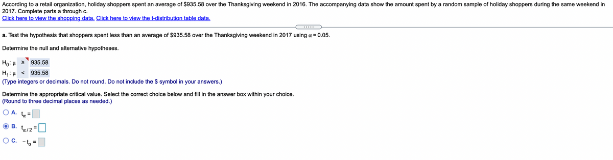 According to a retail organization, holiday shoppers spent an average of $935.58 over the Thanksgiving weekend in 2016. The accompanying data show the amount spent by a random sample of holiday shoppers during the same weekend in
2017. Complete parts a through c.
Click here to view the shopping data. Click here to view the t-distribution table data.
.....
a. Test the hypothesis that shoppers spent less than an average of $935.58 over the Thanksgiving weekend in 2017 using a = 0.05.
Determine the null and alternative hypotheses.
Ho: H 2
935.58
H1: µ <
(Type integers or decimals. Do not round. Do not include the $ symbol in your answers.)
935.58
Determine the appropriate critical value. Select the correct choice below and fill in the answer box within your choice.
(Round to three decimal places as needed.)
A. ta
В.
ta /2 =
OC.
- ta =
