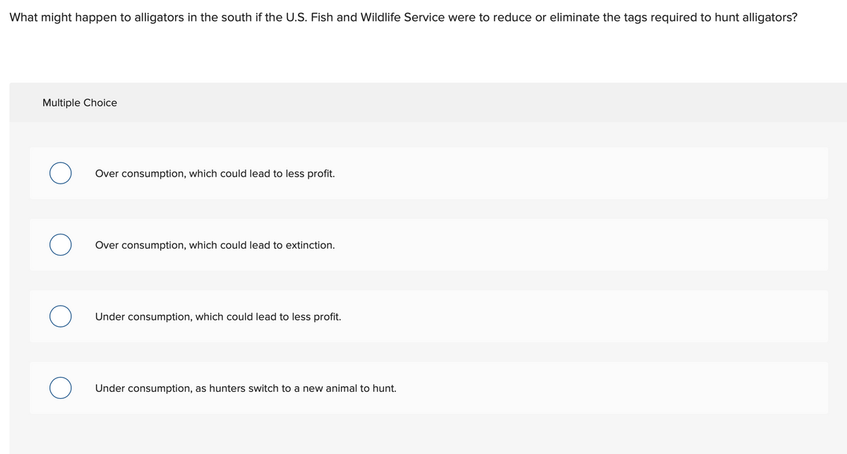 What might happen to alligators in the south if the U.S. Fish and Wildlife Service were to reduce or eliminate the tags required to hunt alligators?
Multiple Choice
Over consumption, which could lead to less profit.
Over consumption, which could lead to extinction.
Under consumption, which could lead to less profit.
Under consumption, as hunters switch to a new animal to hunt.
