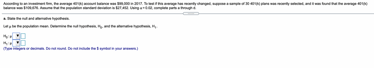 According to an investment firm, the average 401(k) account balance was $99,000 in 2017. To test if this average has recently changed, suppose a sample of 30 401(k) plans was recently selected, and it was found that the average 401(k)
balance was $109,676. Assume that the population standard deviation is $27,452. Using a = 0.02, complete parts a through d.
a. State the null and alternative hypothesis.
Let u be the population mean. Determine the null hypothesis, Ho, and the alternative hypothesis, H,.
Ho: H
(Type integers or decimals. Do not round. Do not include the $ symbol in your answers.)
