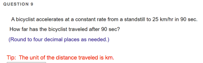 QUESTION 9
A bicyclist accelerates at a constant rate from a standstill to 25 km/hr in 90 sec.
How far has the bicyclist traveled after 90 sec?
(Round to four decimal places as needed.)
Tip: The unit of the distance traveled is km.
