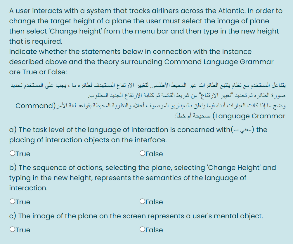 A user interacts with a system that tracks airliners across the Atlantic. In order to
change the target height of a plane the user must select the image of plane
then select 'Change height' from the menu bar and then type in the new height
that is required.
Indicate whether the statements below in connection with the instance
described above and the theory surrounding Command Language Grammar
are True or False:
يتفاعل المستخدم مع نظام يتتبع الطائرات عبر المحيط الأطلسي. لتغيير الارتفاع المستهدف لطائره ما ، يجب على المستخدم تحديد
صورة الطائره ثم تحديد "تغیير الارتفاع" من شريط القائمة ثم كتابة الارتفاع الجديد المطلوب.
وضح ما إذا كانت العبارات أدناه فيما يتعلق بالسيناريو الموصوف أعلاه والنظرية المحيطة بقواعد لغة الأمر )Command
:Lai pldaa (Language Grammar
a) The task level of the language of interaction is concerned with(i) the
placing of interaction objects on the interface.
OTrue
OFalse
b) The sequence of actions, selecting the plane, selecting 'Change Height' and
typing in the new height, represents the semantics of the language of
interaction.
OTrue
OFalse
c) The image of the plane on the screen represents a user's mental object.
OTrue
OFalse
