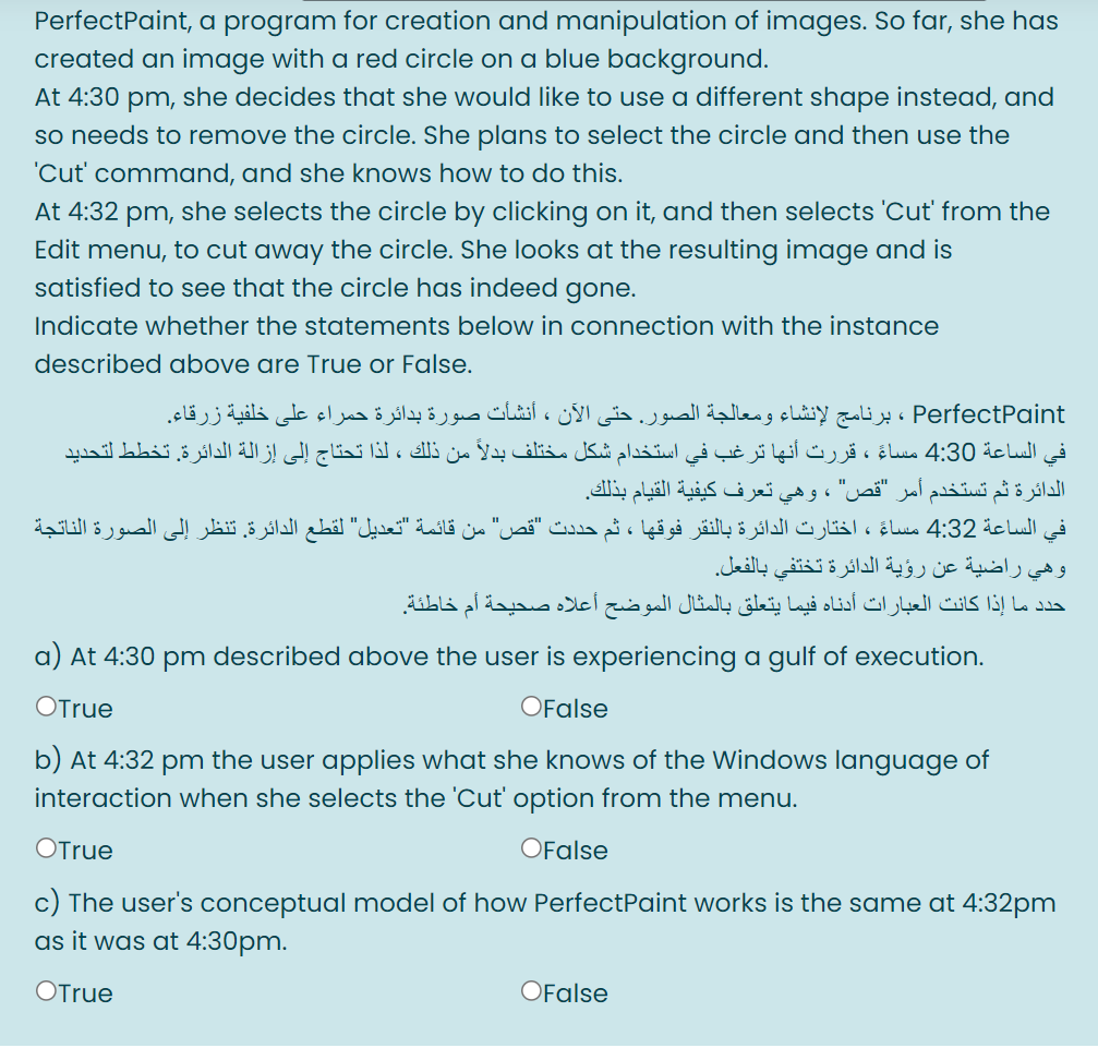 PerfectPaint, a program for creation and manipulation of images. So far, she has
created an image with a red circle on a blue background.
At 4:30 pm, she decides that she would like to use a different shape instead, and
so needs to remove the circle. She plans to select the circle and then use the
'Cut' command, and she knows how to do this.
At 4:32 pm, she selects the circle by clicking on it, and then selects 'Cut from the
Edit menu, to cut away the circle. She looks at the resulting image and is
satisfied to see that the circle has indeed gone.
Indicate whether the statements below in connection with the instance
described above are True or False.
PerfectPaint ، برنامج لإنشاء ومعالجة الصور. حتى الآن ، أنشأت صورة بدائرة حمراء على خلفية زرقاء.
في الساعة 4:30 مساءً ، قررت أنها ترغب في استخدام شكل مختلف بدلا من ذلك ، لذا تحتاج إلى إزالة الدائرة. تخطط لتحدید
الدائرة ثم تستخدم أمر "قص" ، وهي تعرف كيفية القيام بذلك.
في الساعة 4:32 مساءً ، اختارت الدائرة بالنقر فوقها ، ثم حددت "قص" من قائمة "تعديل" لقطع الدائرة. تنظر إلى الصورة الناتجة
وهي راضية عن رؤية الدائرة تختفي بالفعل.
أعلاه صحيحة أم خاطئة.
حدد ما إذا كانت العبارات أدناه فيما يتعلق بالمثال الموضح
a) At 4:30 pm described above the user is experiencing a gulf of execution.
OTrue
OFalse
b) At 4:32 pm the user applies what she knows of the Windows language of
interaction when she selects the 'Cut' option from the menu.
OTrue
OFalse
c) The user's conceptual model of how PerfectPaint works is the same at 4:32pm
as it was at 4:30pm.
OTrue
OFalse
