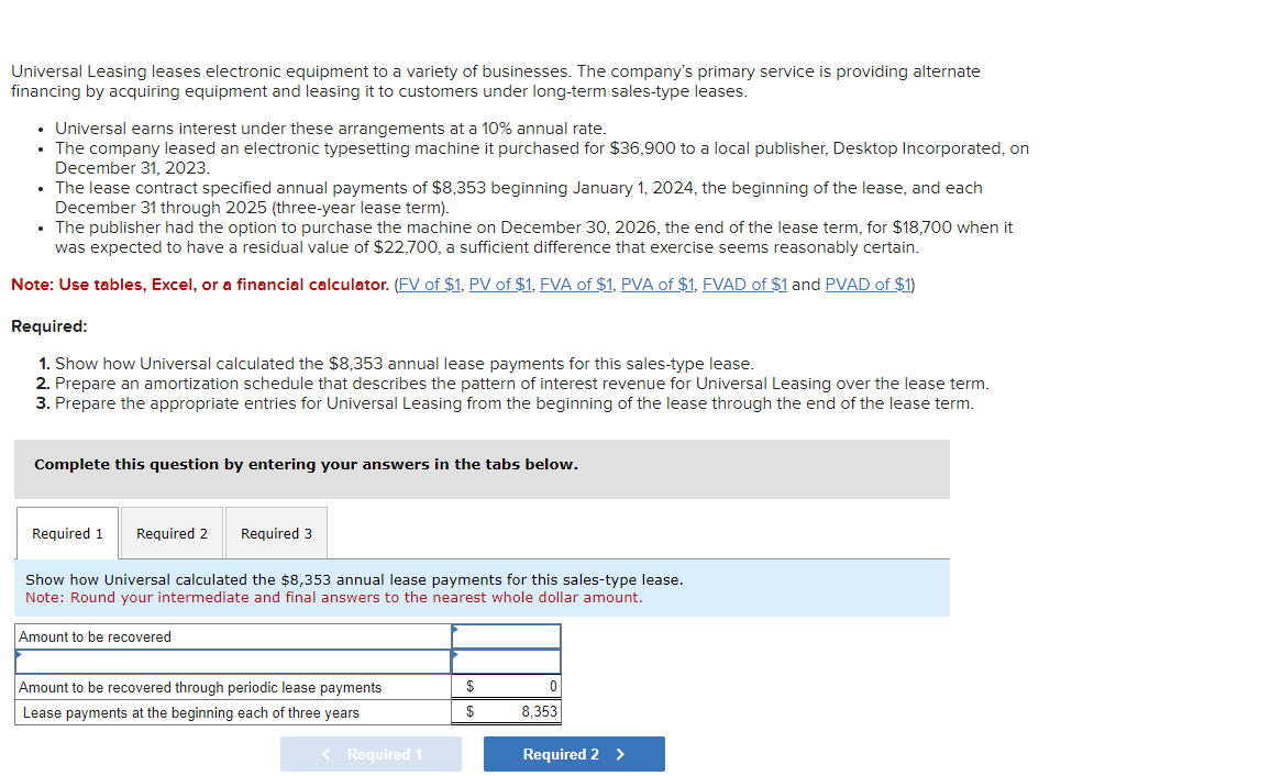Universal Leasing leases electronic equipment to a variety of businesses. The company's primary service is providing alternate
financing by acquiring equipment and leasing it to customers under long-term sales-type leases.
⚫ Universal earns interest under these arrangements at a 10% annual rate.
• The company leased an electronic typesetting machine it purchased for $36,900 to a local publisher, Desktop Incorporated, on
December 31, 2023.
The lease contract specified annual payments of $8,353 beginning January 1, 2024, the beginning of the lease, and each
December 31 through 2025 (three-year lease term).
⚫ The publisher had the option to purchase the machine on December 30, 2026, the end of the lease term, for $18,700 when it
was expected to have a residual value of $22,700, a sufficient difference that exercise seems reasonably certain.
Note: Use tables, Excel, or a financial calculator. (FV of $1, PV of $1, FVA of $1, PVA of $1, FVAD of $1 and PVAD of $1)
Required:
1. Show how Universal calculated the $8,353 annual lease payments for this sales-type lease.
2. Prepare an amortization schedule that describes the pattern of interest revenue for Universal Leasing over the lease term.
3. Prepare the appropriate entries for Universal Leasing from the beginning of the lease through the end of the lease term.
Complete this question by entering your answers in the tabs below.
Required 1
Required 2
Required 3
Show how Universal calculated the $8,353 annual lease payments for this sales-type lease.
Note: Round your intermediate and final answers to the nearest whole dollar amount.
Amount to be recovered
Amount to be recovered through periodic lease payments
Lease payments at the beginning each of three years
< Required 1
0
$
8,353
Required 2 >