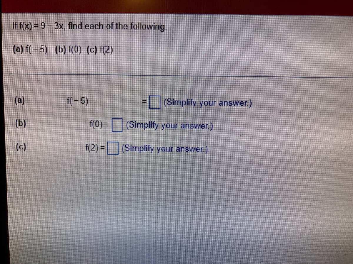 If f(x) = 9-3x, find each of the following.
(a) f(- 5) (b) f(0) (c) f(2)
(a)
f(- 5)
(Simplify your answer.)
(b)
f(0) =
(Simplify your answer.)
(c)
f(2) =
(Simplify your answer.)
