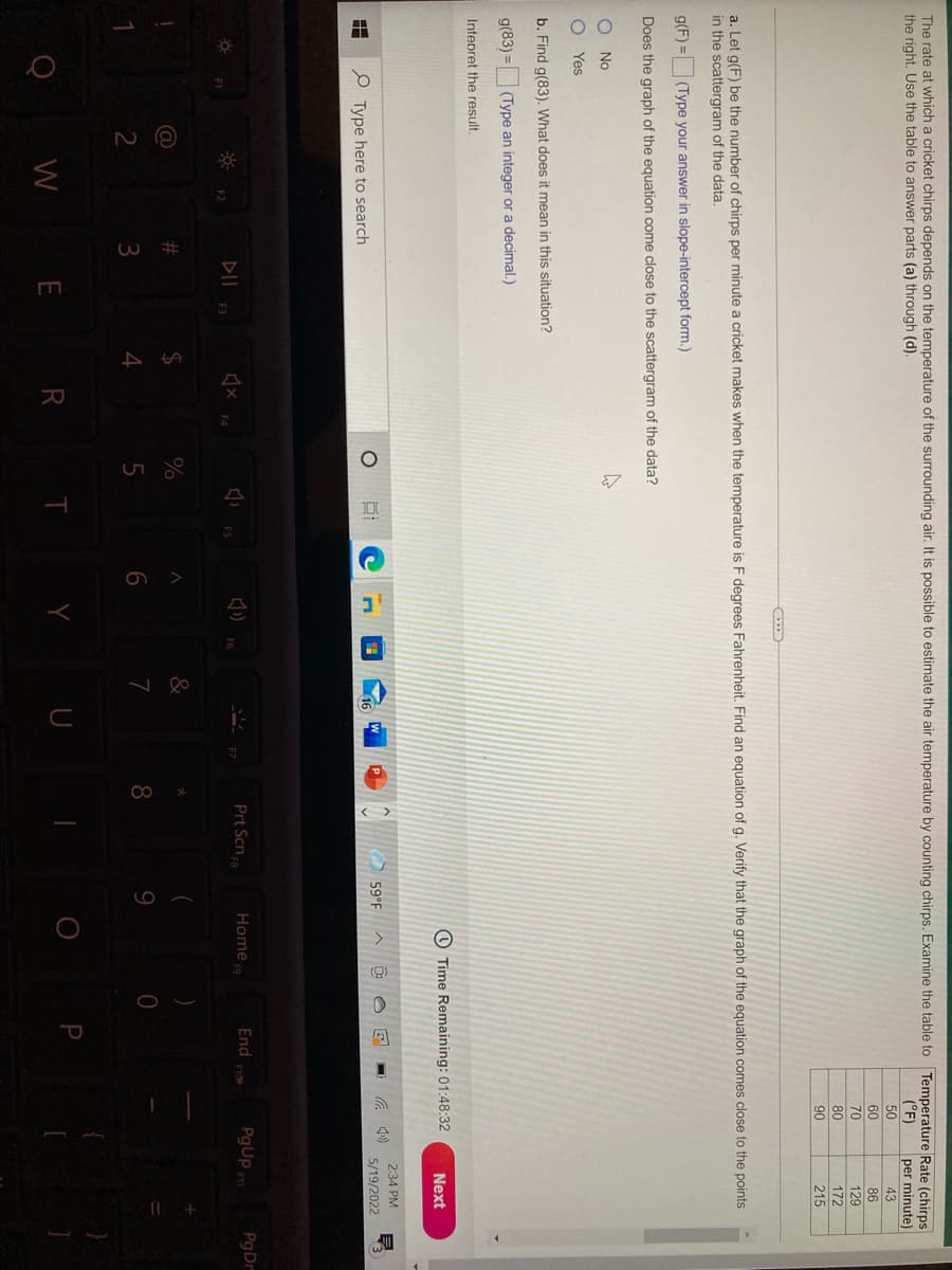 出
The rate at which a cricket chirps depends on the temperature of the surrounding air. It is possible to estimate the air temperature by counting chirps. Examine the table to Temperature Rate (chirps
the right. Use the table to answer parts (a) through (d).
(°F)
per minute)
43
50
60
70
80
86
129
172
90
215
a. Let g(F) be the number of chirps per minute a cricket makes when the temperature is F degrees Fahrenheit. Find an equation of g. Verify that the graph of the equation comes close to the points
in the scattergram of the data.
g(F) = (Type your answer in slope-intercept form.)
Does the graph of the equation come close to the scattergram of the data?
No
Yes
b. Find g(83), What does it mean in this situation?
g(83) =|
(Type an integer or a decimal.)
Intepret the result.
O Time Remaining: 01:48:32
Next
2:34 PM
59°F
5/19/2022
e Type here to search
Prt Scn
PgUp
PgDr
Home
End
DII
F6
F3
%23
24
7
9.
3
W
R T
