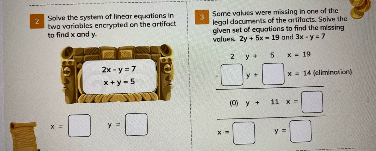 Solve the system of linear equations in
Some values were missing in one of the
2
two variables encrypted on the artifact
to find x and y.
3
legal documents of the artifacts. Solve the
given set of equations to find the missing
values. 2y + 5x = 19 and 3x -y 7
2
у +
X = 19
2x - y = 7
x + y = 5
у +
x 14 (elimination)
(0) y +
11 х%3
X =
y =
X =
y =
